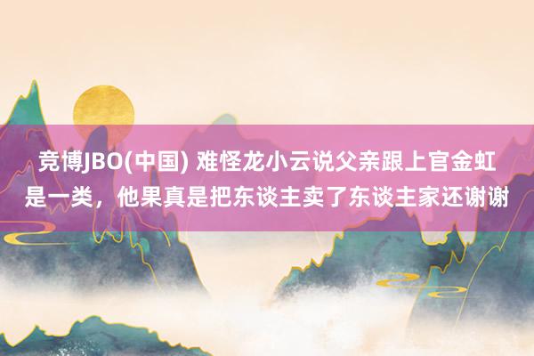 竞博JBO(中国) 难怪龙小云说父亲跟上官金虹是一类，他果真是把东谈主卖了东谈主家还谢谢