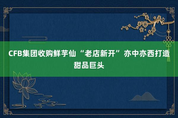 CFB集团收购鲜芋仙 “老店新开” 亦中亦西打造甜品巨头