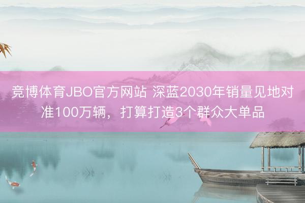 竞博体育JBO官方网站 深蓝2030年销量见地对准100万辆，打算打造3个群众大单品
