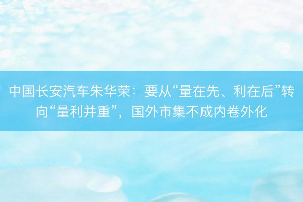 中国长安汽车朱华荣：要从“量在先、利在后”转向“量利并重”，国外市集不成内卷外化