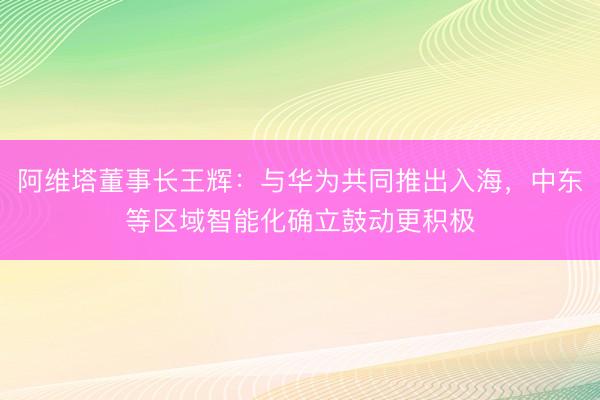 阿维塔董事长王辉：与华为共同推出入海，中东等区域智能化确立鼓动更积极