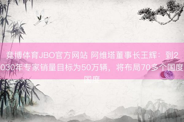 竞博体育JBO官方网站 阿维塔董事长王辉：到2030年专家销量目标为50万辆，将布局70多个国度