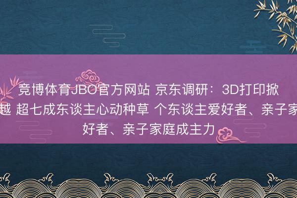 竞博体育JBO官方网站 京东调研：3D打印掀翻造物激越 超七成东谈主心动种草 个东谈主爱好者、亲子家庭成主力